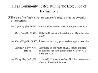 Flags Commonly Tested During the Execution of
Instructions
 There are five flag bits that are commonly tested during the execution
of instructions
 Sign Flag (Bit 7), SF: 0 for positive number and 1 for negative number
 Zero Flag (Bit 6), ZF: If the ALU output is 0, this bit is set (1); otherwise,
it is 0
 Carry Flag (Bit 0), CF: It contains the carry generated during the execution
 Auxiliary Carry, AF: Depending on the width of ALU inputs, this flag
(Bit 4) bit contains the carry generated at bit 3 (or, 7, 15)
of the 8088 ALU
 Parity Flag (bit2), PF: It is set (1) if the output of the ALU has even number
of ones; otherwise it is zero
 