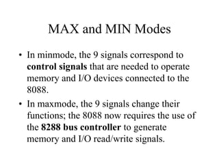 MAX and MIN Modes
• In minmode, the 9 signals correspond to
control signals that are needed to operate
memory and I/O devices connected to the
8088.
• In maxmode, the 9 signals change their
functions; the 8088 now requires the use of
the 8288 bus controller to generate
memory and I/O read/write signals.
 