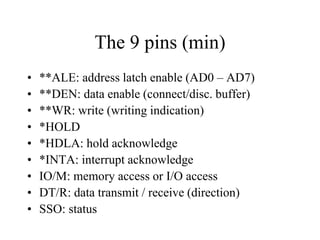 The 9 pins (min)
• **ALE: address latch enable (AD0 – AD7)
• **DEN: data enable (connect/disc. buffer)
• **WR: write (writing indication)
• *HOLD
• *HDLA: hold acknowledge
• *INTA: interrupt acknowledge
• IO/M: memory access or I/O access
• DT/R: data transmit / receive (direction)
• SSO: status
 