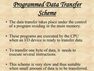 Programmed Data Transfer
Scheme
• The data transfer takes place under the control
of a program residing in the main memory.
• These programs are executed by the CPU
when an I/O device is ready to transfer data.
• To transfer one byte of data, it needs to
execute several instructions.
• This scheme is very slow and thus suitable
when small amount of data is to be transferred.
 