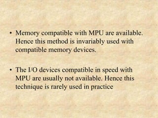 • Memory compatible with MPU are available.
Hence this method is invariably used with
compatible memory devices.
• The I/O devices compatible in speed with
MPU are usually not available. Hence this
technique is rarely used in practice
 