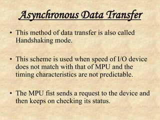 Asynchronous Data Transfer
• This method of data transfer is also called
Handshaking mode.
• This scheme is used when speed of I/O device
does not match with that of MPU and the
timing characteristics are not predictable.
• The MPU fist sends a request to the device and
then keeps on checking its status.
 