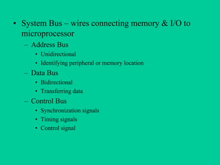 • System Bus – wires connecting memory & I/O to
microprocessor
– Address Bus
• Unidirectional
• Identifying peripheral or memory location
– Data Bus
• Bidirectional
• Transferring data
– Control Bus
• Synchronization signals
• Timing signals
• Control signal
 
