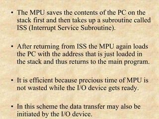 • The MPU saves the contents of the PC on the
stack first and then takes up a subroutine called
ISS (Interrupt Service Subroutine).
• After returning from ISS the MPU again loads
the PC with the address that is just loaded in
the stack and thus returns to the main program.
• It is efficient because precious time of MPU is
not wasted while the I/O device gets ready.
• In this scheme the data transfer may also be
initiated by the I/O device.
 