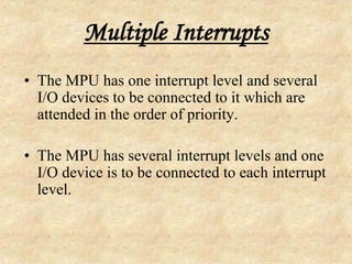 Multiple Interrupts
• The MPU has one interrupt level and several
I/O devices to be connected to it which are
attended in the order of priority.
• The MPU has several interrupt levels and one
I/O device is to be connected to each interrupt
level.
 