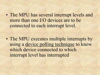 • The MPU has several interrupt levels and
more than one I/O devices are to be
connected to each interrupt level.
• The MPU executes multiple interrupts by
using a device polling technique to know
which device connected to which
interrupt level has interrupted
 