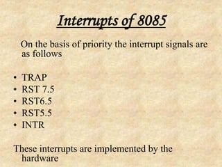 Interrupts of 8085
On the basis of priority the interrupt signals are
as follows
• TRAP
• RST 7.5
• RST6.5
• RST5.5
• INTR
These interrupts are implemented by the
hardware
 