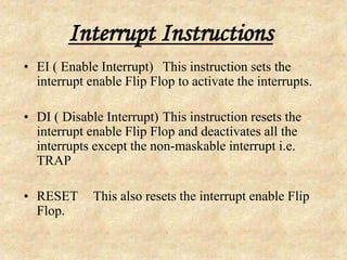 Interrupt Instructions
• EI ( Enable Interrupt) This instruction sets the
interrupt enable Flip Flop to activate the interrupts.
• DI ( Disable Interrupt) This instruction resets the
interrupt enable Flip Flop and deactivates all the
interrupts except the non-maskable interrupt i.e.
TRAP
• RESET This also resets the interrupt enable Flip
Flop.
 