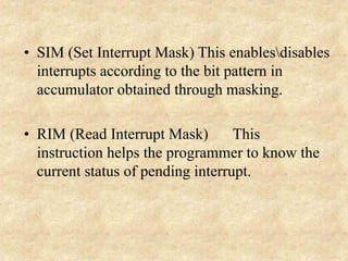 • SIM (Set Interrupt Mask) This enablesdisables
interrupts according to the bit pattern in
accumulator obtained through masking.
• RIM (Read Interrupt Mask) This
instruction helps the programmer to know the
current status of pending interrupt.
 
