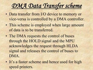 DMA Data Transfer scheme
• Data transfer from I/O device to memory or
vice-versa is controlled by a DMA controller.
• This scheme is employed when large amount
of data is to be transferred.
• The DMA requests the control of buses
through the HOLD signal and the MPU
acknowledges the request through HLDA
signal and releases the control of buses to
DMA.
• It’s a faster scheme and hence used for high
speed printers.
 