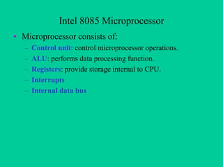 Intel 8085 Microprocessor
• Microprocessor consists of:
– Control unit: control microprocessor operations.
– ALU: performs data processing function.
– Registers: provide storage internal to CPU.
– Interrupts
– Internal data bus
 