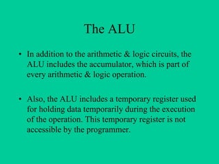 The ALU
• In addition to the arithmetic & logic circuits, the
ALU includes the accumulator, which is part of
every arithmetic & logic operation.
• Also, the ALU includes a temporary register used
for holding data temporarily during the execution
of the operation. This temporary register is not
accessible by the programmer.
 