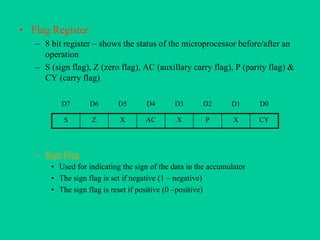 • Flag Register
– 8 bit register – shows the status of the microprocessor before/after an
operation
– S (sign flag), Z (zero flag), AC (auxillary carry flag), P (parity flag) &
CY (carry flag)
– Sign Flag
• Used for indicating the sign of the data in the accumulator
• The sign flag is set if negative (1 – negative)
• The sign flag is reset if positive (0 –positive)
D7 D6 D5 D4 D3 D2 D1 D0
S Z X AC X P X CY
 