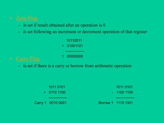 • Zero Flag
– Is set if result obtained after an operation is 0
– Is set following an increment or decrement operation of that register
• Carry Flag
– Is set if there is a carry or borrow from arithmetic operation
10110011
+ 01001101
---------------
1 00000000
1011 0101
+ 0110 1100
---------------
Carry 1 0010 0001
1011 0101
- 1100 1100
---------------
Borrow 1 1110 1001
 