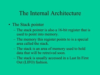 The Internal Architecture
• The Stack pointer
– The stack pointer is also a 16-bit register that is
used to point into memory.
– The memory this register points to is a special
area called the stack.
– The stack is an area of memory used to hold
data that will be retreived soon.
– The stack is usually accessed in a Last In First
Out (LIFO) fashion.
 