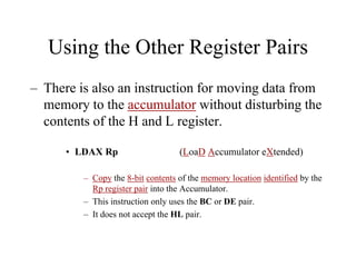 Using the Other Register Pairs
– There is also an instruction for moving data from
memory to the accumulator without disturbing the
contents of the H and L register.
• LDAX Rp (LoaD Accumulator eXtended)
– Copy the 8-bit contents of the memory location identified by the
Rp register pair into the Accumulator.
– This instruction only uses the BC or DE pair.
– It does not accept the HL pair.
 
