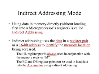 Indirect Addressing Mode
• Using data in memory directly (without loading
first into a Microprocessor’s register) is called
Indirect Addressing.
• Indirect addressing uses the data in a register pair
as a 16-bit address to identify the memory location
being accessed.
– The HL register pair is always used in conjunction with
the memory register “M”.
– The BC and DE register pairs can be used to load data
into the Accumultor using indirect addressing.
 