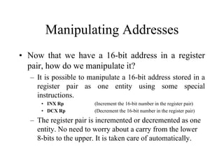 Manipulating Addresses
• Now that we have a 16-bit address in a register
pair, how do we manipulate it?
– It is possible to manipulate a 16-bit address stored in a
register pair as one entity using some special
instructions.
• INX Rp (Increment the 16-bit number in the register pair)
• DCX Rp (Decrement the 16-bit number in the register pair)
– The register pair is incremented or decremented as one
entity. No need to worry about a carry from the lower
8-bits to the upper. It is taken care of automatically.
 