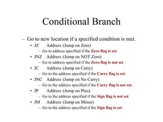 Conditional Branch
– Go to new location if a specified condition is met.
• JZ Address (Jump on Zero)
– Go to address specified if the Zero flag is set.
• JNZ Address (Jump on NOT Zero)
– Go to address specified if the Zero flag is not set.
• JC Address (Jump on Carry)
– Go to the address specified if the Carry flag is set.
• JNC Address (Jump on No Carry)
– Go to the address specified if the Carry flag is not set.
• JP Address (Jump on Plus)
– Go to the address specified if the Sign flag is not set
• JM Address (Jump on Minus)
– Go to the address specified if the Sign flag is set.
 
