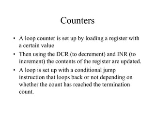 Counters
• A loop counter is set up by loading a register with
a certain value
• Then using the DCR (to decrement) and INR (to
increment) the contents of the register are updated.
• A loop is set up with a conditional jump
instruction that loops back or not depending on
whether the count has reached the termination
count.
 