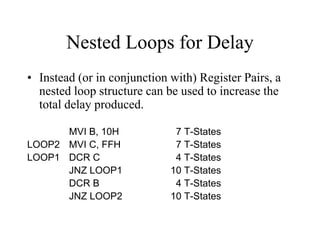 Nested Loops for Delay
• Instead (or in conjunction with) Register Pairs, a
nested loop structure can be used to increase the
total delay produced.
MVI B, 10H 7 T-States
LOOP2 MVI C, FFH 7 T-States
LOOP1 DCR C 4 T-States
JNZ LOOP1 10 T-States
DCR B 4 T-States
JNZ LOOP2 10 T-States
 