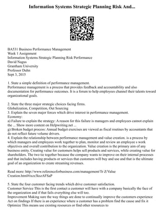 Information Systems Strategic Planning Risk And...
BA531 Business Performance Management
Week 1 Assignment
Information Systems Strategic Planning Risk Performance
David Nagus
Grantham University
Professor Duhn
Sept 3, 2015
1. State a simple definition of performance management.
Performance management is a process that provides feedback and accountability and also
documentation for performance outcomes. It is a forum to help employees channel their talents toward
organizational goals.
2. State the three major strategic choices facing firms.
Globalization, Competition, Out Sourcing
3. Explain the seven major forces which drive interest in performance management.
Economy:
a) Failure to explain the strategy: A reason for this failure is managers and employees cannot explain
the ... Show more content on Helpwriting.net ...
g) Broken budget process: Annual budget exercises are viewed as fiscal routines by accountants that
do not reflect future volume drivers.
4. Explain the relationship between performance management and value creation. is a process by
which managers and employees work together to plan, monitor and review an employee s work
objectives and overall contribution to the organization. Value creation is the primary aim of any
business entity. Creating value for customers helps sell products and services, while creating value for
shareholders. The two tie together because the company wants to improve on their internal processes
and that includes having products or services that customers will buy and use and that is the ultimate
goal of an organization to create streaming revenues.
Read more: http://www.referenceforbusiness.com/management/Tr Z/Value
Creation.html#ixzz3kszAFSaP
5. State the four customer facing trends which drive customer satisfaction.
Customer Service This is the first contact a customer will have with a company basically the face of
the organization and if that fails everything else will too.
Improvement Making sure the way things are done to continually improve the customers experience
Act on findings If there is an experience where a customer has a problem find the cause and fix it
Optimize This means use existing resources or find other resources to
 