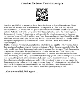 American Me Jenna Character Analysis
American Me (1992) is a biographical drama directed and acted by Edward James Olmos. Olmos
main character, Santana, is a Chicano from East Los Angeles (L.A.), who at an early age was
introduced to the U.S. penal system and grew to become a leader of the Mexican Mafia prison gang,
La Eme. Within the belly of the U.S. penal system the young Santana learns that respect is gained
through acts of violence. To be considered with respect is the ultimate achievement in Santana s
environments/ home in East L.A. and in prison. Young Santana and two of his childhood friends, J.D.
and Mundo, form their own gang one evening. They decide to test their strength as a unit by walking
through a rival gang s territory, where they are chased. The three ... Show more content on
Helpwriting.net ...
The first evening in Juvenile hall, young Santana is held down and raped by a fellow inmate. Rather
than remain docile and accept repeat violation or the threat of death, Santana responds by killing the
rapist with his own shank. Santana s action is met with approval from his peers. This is Santana s first
experience earning respect . The punishment of an extended sentence was of little consequence
compared to the respect young Santa earned from this act of violence. Santana has resolved that he
found the answer (Olmos, 1992). He is conditioned at an early age that violence in the guise of respect
is an approved response to opposition or assault. Respect ensures insulation from acts of violence
from others, garners familial relationships, and provides opportunity to gain power and wealth. As
Santana matures and La Eme grows in power, so too do the acts of violence necessary to maintain the
respect of rival gangs and the members of his own gang. Weakness or an action that could be
perceived as weak by a member of La Eme was intolerable, typically ending in their
... Get more on HelpWriting.net ...
 