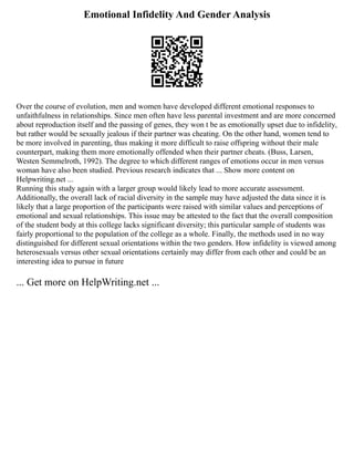 Emotional Infidelity And Gender Analysis
Over the course of evolution, men and women have developed different emotional responses to
unfaithfulness in relationships. Since men often have less parental investment and are more concerned
about reproduction itself and the passing of genes, they won t be as emotionally upset due to infidelity,
but rather would be sexually jealous if their partner was cheating. On the other hand, women tend to
be more involved in parenting, thus making it more difficult to raise offspring without their male
counterpart, making them more emotionally offended when their partner cheats. (Buss, Larsen,
Westen Semmelroth, 1992). The degree to which different ranges of emotions occur in men versus
woman have also been studied. Previous research indicates that ... Show more content on
Helpwriting.net ...
Running this study again with a larger group would likely lead to more accurate assessment.
Additionally, the overall lack of racial diversity in the sample may have adjusted the data since it is
likely that a large proportion of the participants were raised with similar values and perceptions of
emotional and sexual relationships. This issue may be attested to the fact that the overall composition
of the student body at this college lacks significant diversity; this particular sample of students was
fairly proportional to the population of the college as a whole. Finally, the methods used in no way
distinguished for different sexual orientations within the two genders. How infidelity is viewed among
heterosexuals versus other sexual orientations certainly may differ from each other and could be an
interesting idea to pursue in future
... Get more on HelpWriting.net ...
 