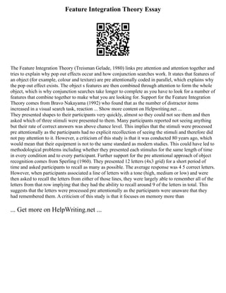 Feature Integration Theory Essay
The Feature Integration Theory (Treisman Gelade, 1980) links pre attention and attention together and
tries to explain why pop out effects occur and how conjunction searches work. It states that features of
an object (for example, colour and texture) are pre attentionally coded in parallel, which explains why
the pop out effect exists. The object s features are then combined through attention to form the whole
object, which is why conjunction searches take longer to complete as you have to look for a number of
features that combine together to make what you are looking for. Support for the Feature Integration
Theory comes from Bravo Nakayama (1992) who found that as the number of distractor items
increased in a visual search task, reaction ... Show more content on Helpwriting.net ...
They presented shapes to their participants very quickly, almost so they could not see them and then
asked which of three stimuli were presented to them. Many participants reported not seeing anything
but their rate of correct answers was above chance level. This implies that the stimuli were processed
pre attentionally as the participants had no explicit recollection of seeing the stimuli and therefore did
not pay attention to it. However, a criticism of this study is that it was conducted 80 years ago, which
would mean that their equipment is not to the same standard as modern studies. This could have led to
methodological problems including whether they presented each stimulus for the same length of time
in every condition and to every participant. Further support for the pre attentional approach of object
recognition comes from Sperling (1960). They presented 12 letters (4x3 grid) for a short period of
time and asked participants to recall as many as possible. The average response was 4 5 correct letters.
However, when participants associated a line of letters with a tone (high, medium or low) and were
then asked to recall the letters from either of those lines, they were largely able to remember all of the
letters from that row implying that they had the ability to recall around 9 of the letters in total. This
suggests that the letters were processed pre attentionally as the participants were unaware that they
had remembered them. A criticism of this study is that it focuses on memory more than
... Get more on HelpWriting.net ...
 