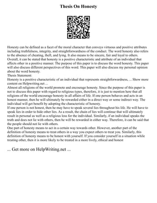 Thesis On Honesty
Honesty can be defined as a facet of the moral character that conveys virtuous and positive attributes
including truthfulness, integrity, and straightforwardness of the conduct. The word honesty also refers
to the absence of cheating, theft, and lying. It also means to be sincere, fair and loyal to others.
Overall, it can be stated that honesty is a positive characteristic and attribute of an individual that
affects other in a positive manner. The purpose of this paper is to discuss the word honesty. This paper
will also discuss different perspectives of this word. This paper will also discuss my personal opinion
about the word honesty.
Thesis Statement:
Honesty is a positive characteristic of an individual that represents straightforwardness, ... Show more
content on Helpwriting.net ...
Almost all religions of the world promote and encourage honesty. Since the purpose of this paper is
not to discuss this paper with regard to religious types, therefore, it is just to mention here that all
religions of the world encourage honesty in all affairs of life. If one person behaves and acts in an
honest manner, then he will ultimately be rewarded either in a direct way or some indirect way. The
individual will get benefit by adopting the characteristic of honesty.
If one person is not honest, then he may have to speak several lies throughout his life. He will have to
speak lies in order to hide other lies. As a result, the chain of lies will continue that will ultimately
result in personal as well as a religious loss for the individual. Similarly, if an individual speaks the
truth and does not lie with others, then he will be rewarded in either way. Therefore, it can be said that
the people should not lie with others.
One part of honesty means to act in a certain way towards other. However, another part of the
definition of honesty means to treat others in a way you expect others to treat you. Similarly, this
definition of honesty means to be honest with yourself. If you consider yourself in a situation while
treating other, then it is more likely to be treated in a more lively, ethical and honest
... Get more on HelpWriting.net ...
 
