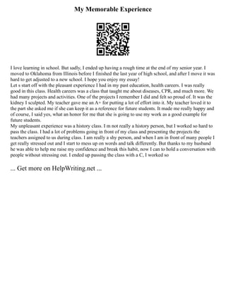 My Memorable Experience
I love learning in school. But sadly, I ended up having a rough time at the end of my senior year. I
moved to Oklahoma from Illinois before I finished the last year of high school, and after I move it was
hard to get adjusted to a new school. I hope you enjoy my essay!
Let s start off with the pleasant experience I had in my past education, health careers. I was really
good in this class. Health careers was a class that taught me about diseases, CPR, and much more. We
had many projects and activities. One of the projects I remember I did and felt so proud of. It was the
kidney I sculpted. My teacher gave me an A+ for putting a lot of effort into it. My teacher loved it to
the part she asked me if she can keep it as a reference for future students. It made me really happy and
of course, I said yes, what an honor for me that she is going to use my work as a good example for
future students.
My unpleasant experience was a history class. I m not really a history person, but I worked so hard to
pass the class. I had a lot of problems going in front of my class and presenting the projects the
teachers assigned to us during class. I am really a shy person, and when I am in front of many people I
get really stressed out and I start to mess up on words and talk differently. But thanks to my husband
he was able to help me raise my confidence and break this habit, now I can to hold a conversation with
people without stressing out. I ended up passing the class with a C, I worked so
... Get more on HelpWriting.net ...
 