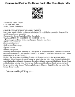 Compare And Contrast The Roman Empire Han China Gupta India
Alexis Wolfe Roman Empire
Kylie Ingoe Han China
Jessica Johnston Gupta India
CONRAD DEMAREST COMPARISON OF EMPIRES
Refer to the complete listing of characteristics in the C D Model before completing the chart. Use
specific examples, not generalities
Characteristics Roman Empire Han China Gupta India
Timeframe 27 BCE 476 CE 202 BCE 220 CE 320 CE 550 CE
1. Necessary preconditions for the rise of empires the region must have:
a) State level government
b) agricultural potential
c) An environmental mosaic
d) power vacuum
e) Mutual antagonism
f) military or technological advantage a) Rome gained its independence from Etruscan rule, and was
established as a republic (state without a monarch), in 509 BCE. The republic lasted until the ... Show
more content on Helpwriting.net ...
Ideology that promotes personal identification with the state, empire, leader, conquest, and/or
militarism When Augustus, defeated Antony, he became the first Ruler of the Roman Empire and he
established an Imperial cult in Alexandria .These Imperial cults were established by the Roman Senate
and included the worship of the Emperor and the Roman goddess Roma. This is representative of
Egypt s position in the Empire. The Senate had no control here, so the goddess that represented the
Senate, Roma, was also
... Get more on HelpWriting.net ...
 