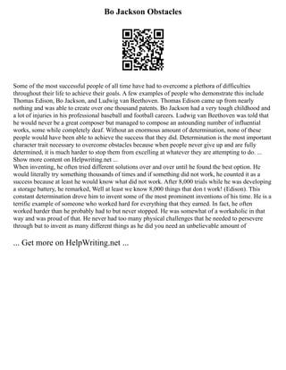 Bo Jackson Obstacles
Some of the most successful people of all time have had to overcome a plethora of difficulties
throughout their life to achieve their goals. A few examples of people who demonstrate this include
Thomas Edison, Bo Jackson, and Ludwig van Beethoven. Thomas Edison came up from nearly
nothing and was able to create over one thousand patents. Bo Jackson had a very tough childhood and
a lot of injuries in his professional baseball and football careers. Ludwig van Beethoven was told that
he would never be a great composer but managed to compose an astounding number of influential
works, some while completely deaf. Without an enormous amount of determination, none of these
people would have been able to achieve the success that they did. Determination is the most important
character trait necessary to overcome obstacles because when people never give up and are fully
determined, it is much harder to stop them from excelling at whatever they are attempting to do. ...
Show more content on Helpwriting.net ...
When inventing, he often tried different solutions over and over until he found the best option. He
would literally try something thousands of times and if something did not work, he counted it as a
success because at least he would know what did not work. After 8,000 trials while he was developing
a storage battery, he remarked, Well at least we know 8,000 things that don t work! (Edison). This
constant determination drove him to invent some of the most prominent inventions of his time. He is a
terrific example of someone who worked hard for everything that they earned. In fact, he often
worked harder than he probably had to but never stopped. He was somewhat of a workaholic in that
way and was proud of that. He never had too many physical challenges that he needed to persevere
through but to invent as many different things as he did you need an unbelievable amount of
... Get more on HelpWriting.net ...
 
