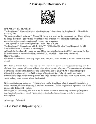 Advantages Of Raspberry Pi 3
RASPBERRY PI 3 MODEL B:
The Raspberry Pi 3 is the third generation Raspberry Pi. It replaced the Raspberry Pi 2 Model B in
February 2016.
We recommend the Raspberry Pi 3 Model B for use in schools, or for any general use. Those wishing
to embed their Pi in a project may prefer the Pi zero or model A+, which are more useful for
embedded projects, and projects which require very low power.
The Raspberry Pi 2 and the Raspberry Pi 3 have 1 GB of RAM
The Raspberry Pi 3 is equipped with 2.4 GHz WI Fi 802.11n (150 Mbit/s) and Bluetooth 4.1 (24
Mbit/s) in addition to the 10/100 Ethernet port.
Although the Raspberry Pi 3 does not have H.265 decoding hardware, the CPU, more powerful than
its predecessors, is potentially able to decode H.265 encoded ... Show more content on
Helpwriting.net ...
Ultrasonic sensors detect over long ranges up to forty feet, while limit switches and inductive sensors
do not.
Broad area detection: While some photo electric sensors can detect over long distances they lack the
ability to detect over a wide area without using a large number of sensors. The advantage of Migatron
s ultrasonic sensors is that both wide and narrow areas can be covered. All it takes is the proper
ultrasonic transducer selection. Widest range of target materials:Only ultrasonic sensors are
impervious to target material composition. The target material can be clear, solid, liquid, porous, soft,
wood and any color because all can be detected.
Non contact distance measuring: Because sound can be timed from when it leaves the transducer to
when it returns, distance measuring is easy and accurate to .05% of range which equates to +or .002 of
an inch at a distance of 4 inches.
It is Migatron s continuing goal to provide ultrasonic sensors in industrially hardened packages that
are electrically and electronically compatible with standard controls used in today s industrial
marketplace.
Advantages of ultrasonic
... Get more on HelpWriting.net ...
 