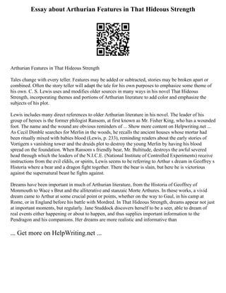 Essay about Arthurian Features in That Hideous Strength
Arthurian Features in That Hideous Strength
Tales change with every teller. Features may be added or subtracted, stories may be broken apart or
combined. Often the story teller will adapt the tale for his own purposes to emphasize some theme of
his own. C. S. Lewis uses and modifies older sources in many ways in his novel That Hideous
Strength, incorporating themes and portions of Arthurian literature to add color and emphasize the
subjects of his plot.
Lewis includes many direct references to older Arthurian literature in his novel. The leader of his
group of heroes is the former philogist Ransom, at first known as Mr. Fisher King, who has a wounded
foot. The name and the wound are obvious reminders of ... Show more content on Helpwriting.net ...
As Cecil Dimble searches for Merlin in the woods, he recalls the ancient houses whose mortar had
been ritually mixed with babies blood (Lewis, p. 233), reminding readers about the early stories of
Vortigern s vanishing tower and the druids plot to destroy the young Merlin by having his blood
spread on the foundation. When Ransom s friendly bear, Mr. Bultitude, destroys the awful severed
head through which the leaders of the N.I.C.E. (National Institute of Controlled Experiments) receive
instructions from the evil eldils, or spirits, Lewis seems to be referring to Arthur s dream in Geoffrey s
Historia where a bear and a dragon fight together. There the bear is slain, but here he is victorious
against the supernatural beast he fights against.
Dreams have been important in much of Arthurian literature, from the Historia of Geoffrey of
Monmouth to Wace s Brut and the alliterative and stanzaic Morte Arthures. In those works, a vivid
dream came to Arthur at some crucial point or points, whether on the way to Gaul, in his camp at
Rome, or in England before his battle with Mordred. In That Hideous Strength, dreams appear not just
at important moments, but regularly. Jane Studdock discovers herself to be a seer, able to dream of
real events either happening or about to happen, and thus supplies important information to the
Pendragon and his companions. Her dreams are more realistic and informative than
... Get more on HelpWriting.net ...
 