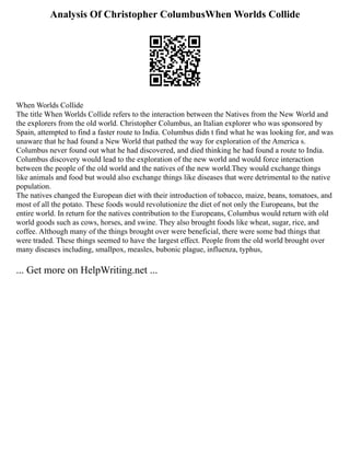 Analysis Of Christopher ColumbusWhen Worlds Collide
When Worlds Collide
The title When Worlds Collide refers to the interaction between the Natives from the New World and
the explorers from the old world. Christopher Columbus, an Italian explorer who was sponsored by
Spain, attempted to find a faster route to India. Columbus didn t find what he was looking for, and was
unaware that he had found a New World that pathed the way for exploration of the America s.
Columbus never found out what he had discovered, and died thinking he had found a route to India.
Columbus discovery would lead to the exploration of the new world and would force interaction
between the people of the old world and the natives of the new world.They would exchange things
like animals and food but would also exchange things like diseases that were detrimental to the native
population.
The natives changed the European diet with their introduction of tobacco, maize, beans, tomatoes, and
most of all the potato. These foods would revolutionize the diet of not only the Europeans, but the
entire world. In return for the natives contribution to the Europeans, Columbus would return with old
world goods such as cows, horses, and swine. They also brought foods like wheat, sugar, rice, and
coffee. Although many of the things brought over were beneficial, there were some bad things that
were traded. These things seemed to have the largest effect. People from the old world brought over
many diseases including, smallpox, measles, bubonic plague, influenza, typhus,
... Get more on HelpWriting.net ...
 