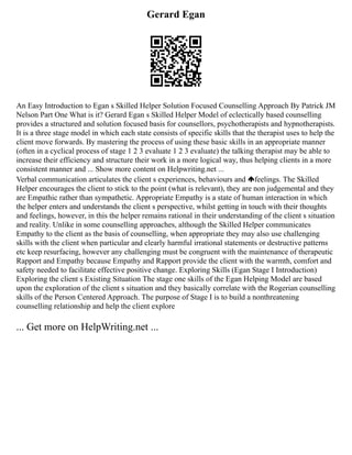 Gerard Egan
An Easy Introduction to Egan s Skilled Helper Solution Focused Counselling Approach By Patrick JM
Nelson Part One What is it? Gerard Egan s Skilled Helper Model of eclectically based counselling
provides a structured and solution focused basis for counsellors, psychotherapists and hypnotherapists.
It is a three stage model in which each state consists of specific skills that the therapist uses to help the
client move forwards. By mastering the process of using these basic skills in an appropriate manner
(often in a cyclical process of stage 1 2 3 evaluate 1 2 3 evaluate) the talking therapist may be able to
increase their efficiency and structure their work in a more logical way, thus helping clients in a more
consistent manner and ... Show more content on Helpwriting.net ...
Verbal communication articulates the client s experiences, behaviours and feelings. The Skilled
Helper encourages the client to stick to the point (what is relevant), they are non judgemental and they
are Empathic rather than sympathetic. Appropriate Empathy is a state of human interaction in which
the helper enters and understands the client s perspective, whilst getting in touch with their thoughts
and feelings, however, in this the helper remains rational in their understanding of the client s situation
and reality. Unlike in some counselling approaches, although the Skilled Helper communicates
Empathy to the client as the basis of counselling, when appropriate they may also use challenging
skills with the client when particular and clearly harmful irrational statements or destructive patterns
etc keep resurfacing, however any challenging must be congruent with the maintenance of therapeutic
Rapport and Empathy because Empathy and Rapport provide the client with the warmth, comfort and
safety needed to facilitate effective positive change. Exploring Skills (Egan Stage I Introduction)
Exploring the client s Existing Situation The stage one skills of the Egan Helping Model are based
upon the exploration of the client s situation and they basically correlate with the Rogerian counselling
skills of the Person Centered Approach. The purpose of Stage I is to build a nonthreatening
counselling relationship and help the client explore
... Get more on HelpWriting.net ...
 