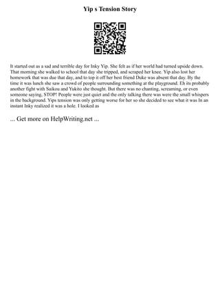 Yip s Tension Story
It started out as a sad and terrible day for Inky Yip. She felt as if her world had turned upside down.
That morning she walked to school that day she tripped, and scraped her knee. Yip also lost her
homework that was due that day, and to top it off her best friend Duke was absent that day. By the
time it was lunch she saw a crowd of people surrounding something at the playground. Eh its probably
another fight with Saikou and Yukito she thought. But there was no chanting, screaming, or even
someone saying, STOP! People were just quiet and the only talking there was were the small whispers
in the background. Yips tension was only getting worse for her so she decided to see what it was In an
instant Inky realized it was a hole. I looked as
... Get more on HelpWriting.net ...
 