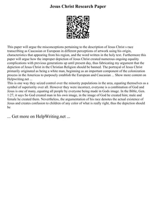 Jesus Christ Research Paper
This paper will argue the misconceptions pertaining to the description of Jesus Christ s race
transcribing as Caucasian or European in different perceptions of artwork using his origin,
characteristics that appearing from his region, and the word written in the holy text. Furthermore this
paper will argue how the improper depiction of Jesus Christ created numerous ongoing equality
complications with previous generations up until present day, thus fabricating my argument that the
depiction of Jesus Christ in the Christian Religion should be banned. The portrayal of Jesus Christ
primarily originated as being a white man, beginning as an important component of the colonization
process in the Americas to purposely establish the European and Caucasian ... Show more content on
Helpwriting.net ...
This is one way they seized control over the minority populations in the area, equating themselves as a
symbol of superiority over all. However they were incorrect, everyone is a combination of God and
Jesus is one of many, equating all people by everyone being made in Gods image. In the Bible, Gen.
1:27, it says So God created man in his own image, in the image of God he created him; male and
female he created them. Nevertheless, the argumentation of his race denotes the actual existence of
Jesus and creates confusion to children of any color of what is really right, thus the depiction should
be
... Get more on HelpWriting.net ...
 