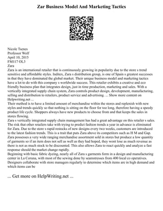 Zar Business Model And Marketing Tactics
Nicole Tsenes
Professor Wolf
April 10, 2015
FM117 OL3
Zara
Zara is an international retailer that is continuously growing in popularity due to the store s trend
sensitive and affordable styles. Inditex, Zara s distribution group, is one of Spain s greatest successes
in that they have dominated the global market. Their unique business model and marketing tactics
have a lot to do with this company s worldwide success. This retailer exhibits a creative and eco
friendly business plan that integrates design, just in time production, marketing and sales. With a
vertically integrated supply chain system, Zara controls product design, development, manufacturing,
selling and distribution to retailers, product service and advertising. ... Show more content on
Helpwriting.net ...
Their method is to have a limited amount of merchandise within the stores and replenish with new
styles and trends quickly so that nothing is sitting on the floor for too long, therefore having a speedy
product life cycle. Shoppers always have new products to choose from and that keeps the sales in
stores flowing.
Zara s vertically integrated supply chain management has had a great advantage on this retailer s sales.
The risk that other retailers take with trying to predict fashion trends a year in advance is eliminated
for Zara. Due to the store s rapid restocks of new designs every two weeks, customers are introduced
to the latest fashion trends. This is a trait that puts Zara above its competitors such as H M and Gap.
Zara possesses a very wide ranging merchandise assortment sold in stores but produce a low quantity
of garments so if an item does not sell as well as they had hoped, they wont lose as much revenue as
there is not as much stock to be discounted. This also allows Zara to react quickly and analyze a fast
response should the market change rapidly.
Beginning with basic fabric dyeing, nearly all of Zara s garments form in a design and manufacturing
center in La Coruna, with most of the sewing done by seamstresses from 400 local co operatives.
Designers collaborate with store managers regularly to determine which items are in high demand and
which items can be
... Get more on HelpWriting.net ...
 