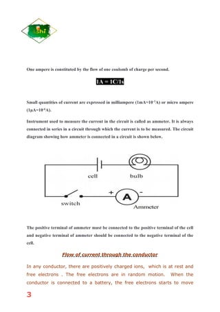 3
One ampere is constituted by the flow of one coulomb of charge per second.
1A = 1C/1s
Small quantities of current are expressed in milliampere (1mA=10-3
A) or micro ampere
(1μA=10-6
A).
Instrument used to measure the current in the circuit is called as ammeter. It is always
connected in series in a circuit through which the current is to be measured. The circuit
diagram showing how ammeter is connected in a circuit is shown below.
The positive terminal of ammeter must be connected to the positive terminal of the cell
and negative terminal of ammeter should be connected to the negative terminal of the
cell.
Flow of current through the conductor
In any conductor, there are positively charged ions, which is at rest and
free electrons . The free electrons are in random motion. When the
conductor is connected to a battery, the free electrons starts to move
 