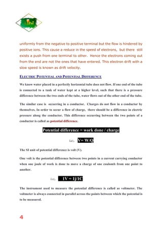 4
uniformly from the negative to positive terminal but the flow is hindered by
positive ions. This cause a reduce in the speed of electrons, but there still
exists a push from one terminal to other. Hence the electrons coming out
from the end are not the ones that have entered. This electron drift with a
slow speed is known as drift velocity.
ELECTRIC POTENTIAL AND POTENTIAL DIFFERENCE
We know water placed in a perfectly horizontal tube does not flow. If one end of the tube
is connected to a tank of water kept at a higher level, such that there is a pressure
difference between the two ends of the tube, water flows out of the other end of the tube.
The similar case is occurring in a conductor. Charges do not flow in a conductor by
themselves. In order to occur a flow of charge, there should be a difference in electric
pressure along the conductor. This difference occurring between the two points of a
conductor is called as potential difference.
Potential difference = work done / charge
i.e;. V= W/Q
The SI unit of potential difference is volt (V).
One volt is the potential difference between two points in a current carrying conductor
when one joule of work is done to move a charge of one coulomb from one point to
another.
i e;. 1V = 1j/1C
The instrument used to measure the potential difference is called as voltmeter. The
voltmeter is always connected in parallel across the points between which the potential is
to be measured.
 