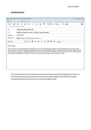 Leeanne Hibbert


Emailing the Client




This screenshot above is the email that we have all sent to our wanted client Roger Sears. As you can
see in this email we have quoted how we want him to read through the brief and then arrange a
meeting with both him and all three of us to talk through the brief.
 