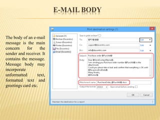 E-MAIL BODY
The body of an e-mail
message is the main
concern for the
sender and receiver. It
contains the message.
Message body may
incorporate
unformatted text,
formatted text and
greetings card etc.
 