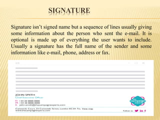 SIGNATURE
Signature isn’t signed name but a sequence of lines usually giving
some information about the person who sent the e-mail. It is
optional is made up of everything the user wants to include.
Usually a signature has the full name of the sender and some
information like e-mail, phone, address or fax.
 