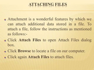 ATTACHING FILES
Attachment is a wonderful features by which we
can attach additional data stored in a file. To
attach a file, follow the instructions as mentioned
as follows:-
Click Attach Files to open Attach Files dialog
box.
Click Browse to locate a file on our computer.
Click again Attach Files to attach files.
 