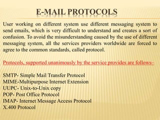 User working on different system use different messaging system to
send emails, which is very difficult to understand and creates a sort of
confusion. To avoid the misunderstanding caused by the use of different
messaging system, all the services providers worldwide are forced to
agree to the common standards, called protocol.
Protocols, supported unanimously by the service provides are follows–
SMTP- Simple Mail Transfer Protocol
MIME-Multipurpose Internet Extension
UUPC- Unix-to-Unix copy
POP- Post Office Protocol
IMAP- Internet Message Access Protocol
X.400 Protocol
E-MAIL PROTOCOLS
 