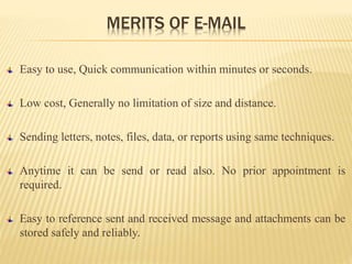 MERITS OF E-MAIL
Easy to use, Quick communication within minutes or seconds.
Low cost, Generally no limitation of size and distance.
Sending letters, notes, files, data, or reports using same techniques.
Anytime it can be send or read also. No prior appointment is
required.
Easy to reference sent and received message and attachments can be
stored safely and reliably.
 
