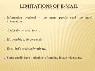 LIMITATIONS OF E-MAIL
Information overload – too many people send too much
information.
Lacks the personal touch.
It’s possible to forge e-mail.
Email isn’t necessarily private.
Some emails have limitations of sending image, videos etc.
 