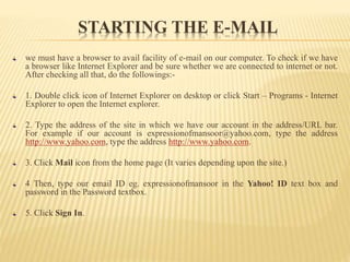 STARTING THE E-MAIL
we must have a browser to avail facility of e-mail on our computer. To check if we have
a browser like Internet Explorer and be sure whether we are connected to internet or not.
After checking all that, do the followings:-
1. Double click icon of Internet Explorer on desktop or click Start – Programs - Internet
Explorer to open the Internet explorer.
2. Type the address of the site in which we have our account in the address/URL bar.
For example if our account is expressionofmansoor@yahoo.com, type the address
http://www.yahoo.com, type the address http://www.yahoo.com.
3. Click Mail icon from the home page (It varies depending upon the site.)
4 Then, type our email ID eg. expressionofmansoor in the Yahoo! ID text box and
password in the Password textbox.
5. Click Sign In.
 